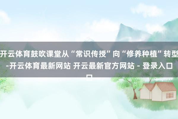 开云体育鼓吹课堂从“常识传授”向“修养种植”转型-开云体育最新网站 开云最新官方网站 - 登录入口