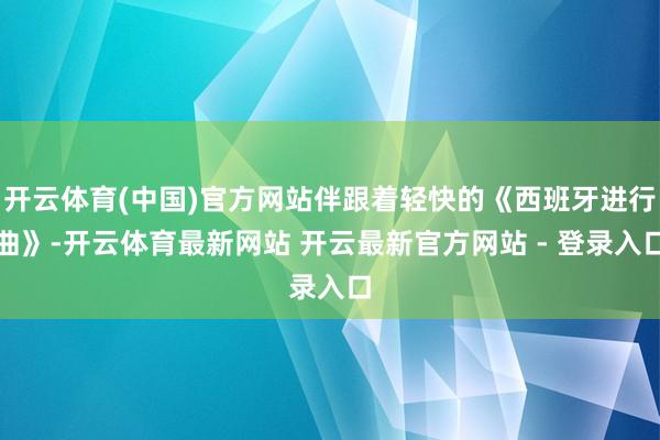 开云体育(中国)官方网站伴跟着轻快的《西班牙进行曲》-开云体育最新网站 开云最新官方网站 - 登录入口