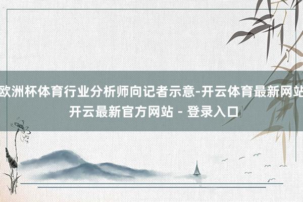 欧洲杯体育行业分析师向记者示意-开云体育最新网站 开云最新官方网站 - 登录入口