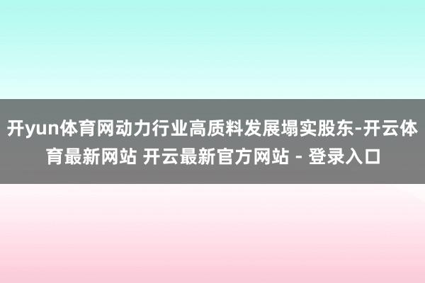 开yun体育网动力行业高质料发展塌实股东-开云体育最新网站 开云最新官方网站 - 登录入口
