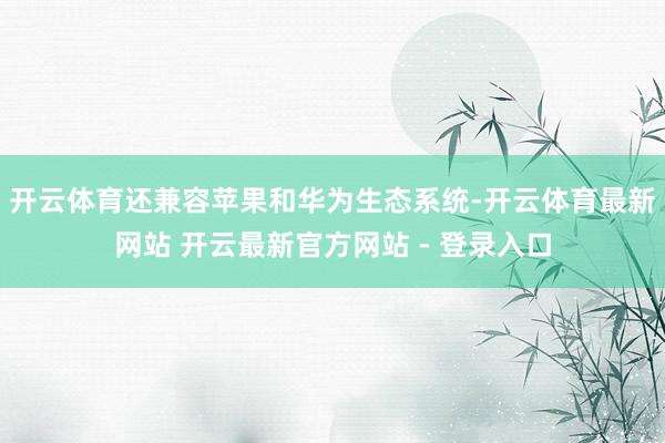 开云体育还兼容苹果和华为生态系统-开云体育最新网站 开云最新官方网站 - 登录入口