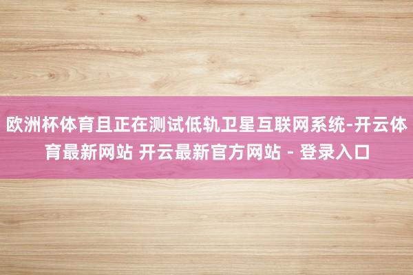 欧洲杯体育且正在测试低轨卫星互联网系统-开云体育最新网站 开云最新官方网站 - 登录入口