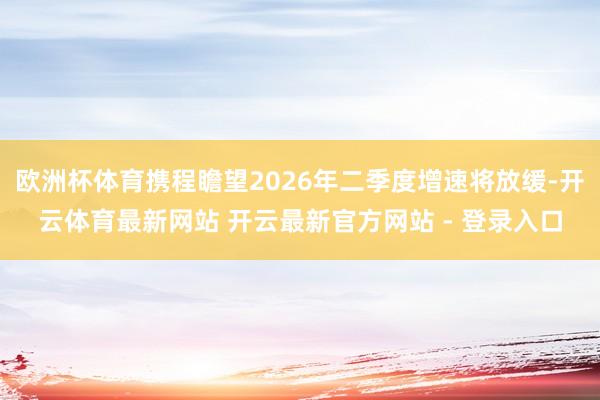 欧洲杯体育携程瞻望2026年二季度增速将放缓-开云体育最新网站 开云最新官方网站 - 登录入口