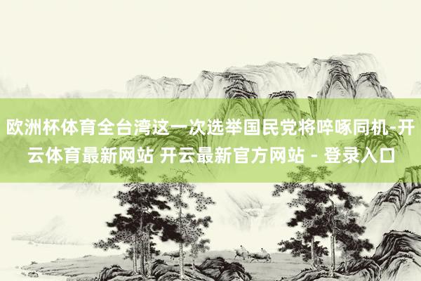 欧洲杯体育全台湾这一次选举国民党将啐啄同机-开云体育最新网站 开云最新官方网站 - 登录入口
