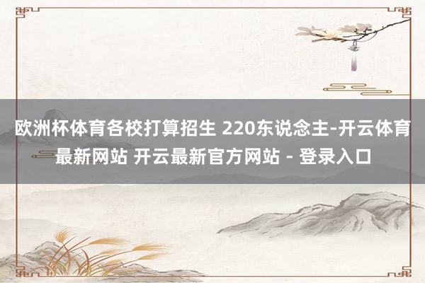 欧洲杯体育各校打算招生 220东说念主-开云体育最新网站 开云最新官方网站 - 登录入口