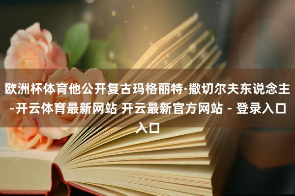 欧洲杯体育他公开复古玛格丽特·撒切尔夫东说念主-开云体育最新网站 开云最新官方网站 - 登录入口