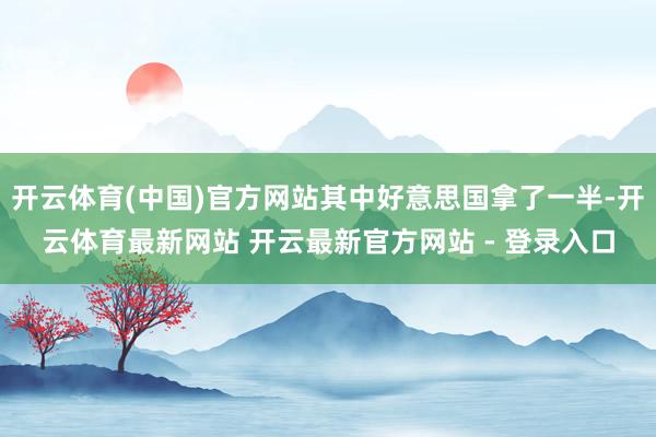 开云体育(中国)官方网站其中好意思国拿了一半-开云体育最新网站 开云最新官方网站 - 登录入口