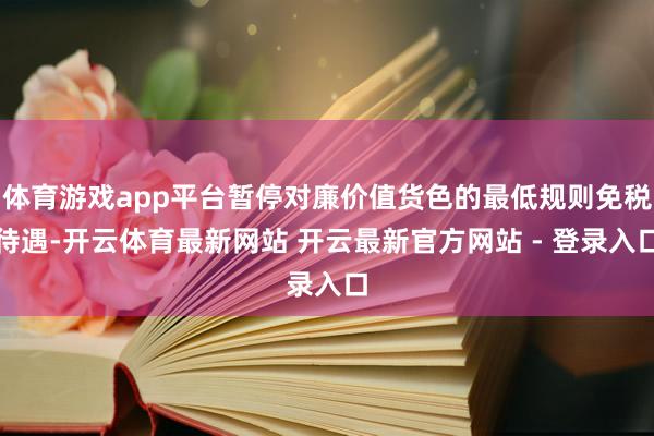 体育游戏app平台暂停对廉价值货色的最低规则免税待遇-开云体育最新网站 开云最新官方网站 - 登录入口