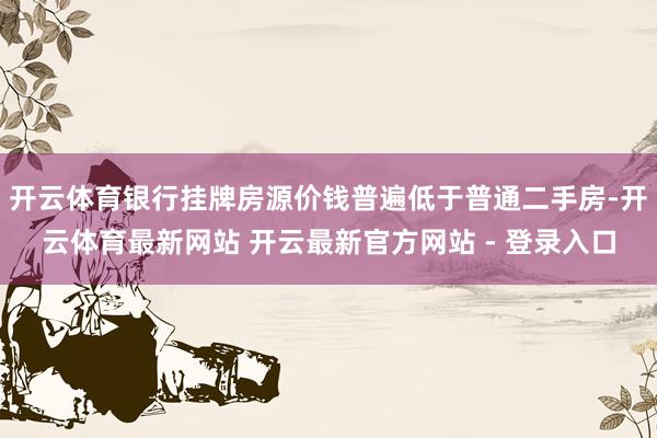 开云体育银行挂牌房源价钱普遍低于普通二手房-开云体育最新网站 开云最新官方网站 - 登录入口