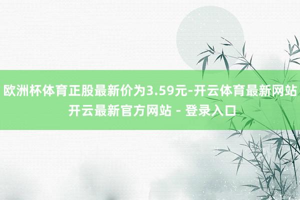 欧洲杯体育正股最新价为3.59元-开云体育最新网站 开云最新官方网站 - 登录入口