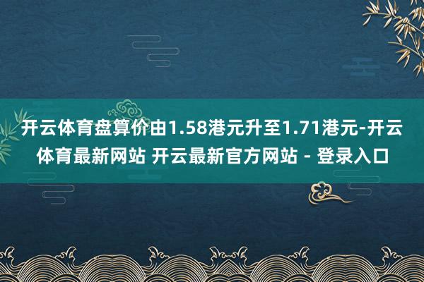 开云体育盘算价由1.58港元升至1.71港元-开云体育最新网站 开云最新官方网站 - 登录入口
