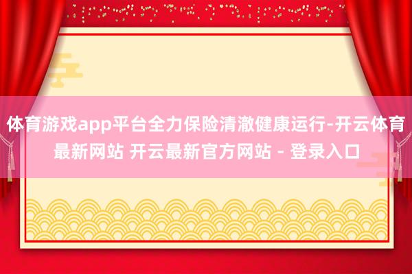 体育游戏app平台全力保险清澈健康运行-开云体育最新网站 开云最新官方网站 - 登录入口