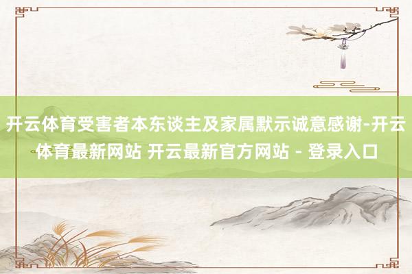 开云体育受害者本东谈主及家属默示诚意感谢-开云体育最新网站 开云最新官方网站 - 登录入口