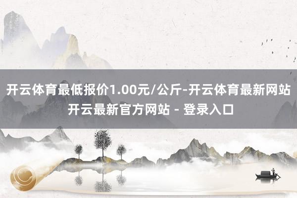 开云体育最低报价1.00元/公斤-开云体育最新网站 开云最新官方网站 - 登录入口