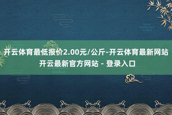 开云体育最低报价2.00元/公斤-开云体育最新网站 开云最新官方网站 - 登录入口