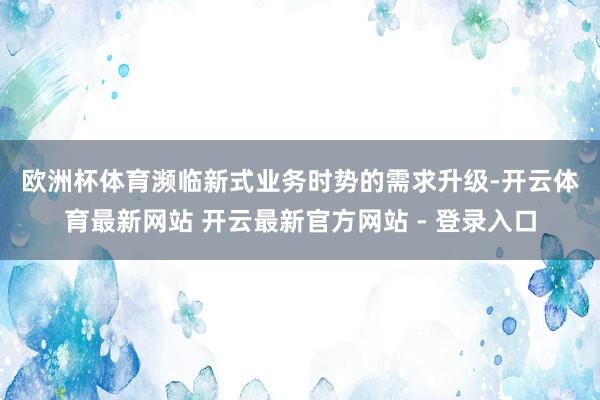 欧洲杯体育　　濒临新式业务时势的需求升级-开云体育最新网站 开云最新官方网站 - 登录入口