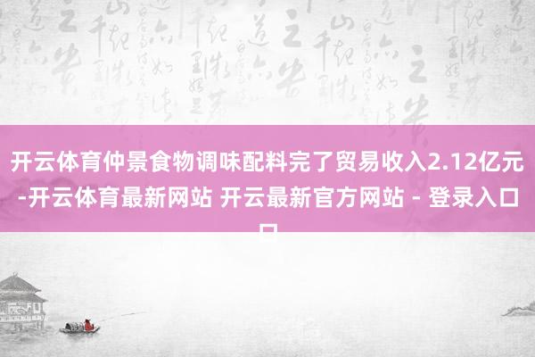 开云体育仲景食物调味配料完了贸易收入2.12亿元-开云体育最新网站 开云最新官方网站 - 登录入口