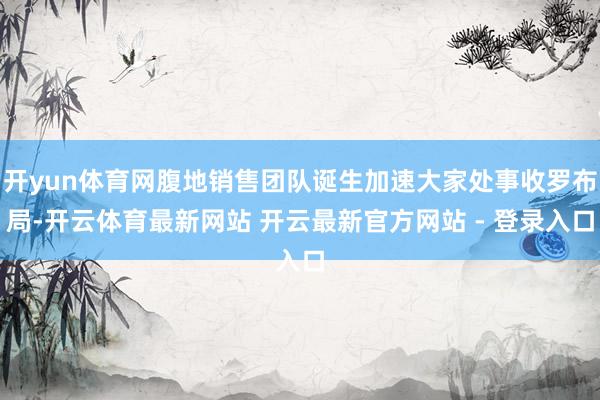 开yun体育网腹地销售团队诞生加速大家处事收罗布局-开云体育最新网站 开云最新官方网站 - 登录入口