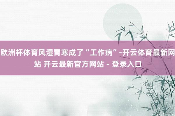 欧洲杯体育风湿胃寒成了“工作病”-开云体育最新网站 开云最新官方网站 - 登录入口