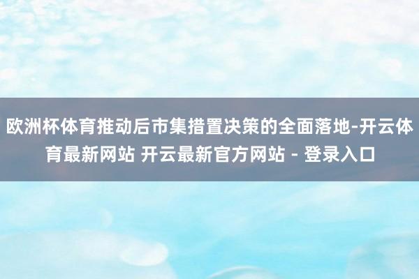 欧洲杯体育推动后市集措置决策的全面落地-开云体育最新网站 开云最新官方网站 - 登录入口