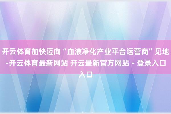 开云体育加快迈向“血液净化产业平台运营商”见地-开云体育最新网站 开云最新官方网站 - 登录入口