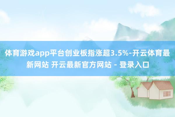 体育游戏app平台创业板指涨超3.5%-开云体育最新网站 开云最新官方网站 - 登录入口