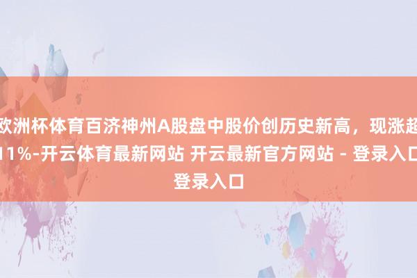 欧洲杯体育百济神州A股盘中股价创历史新高，现涨超11%-开云体育最新网站 开云最新官方网站 - 登录入口