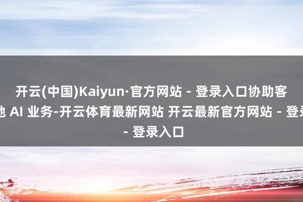 开云(中国)Kaiyun·官方网站 - 登录入口协助客户落地 AI 业务-开云体育最新网站 开云最新官方网站 - 登录入口