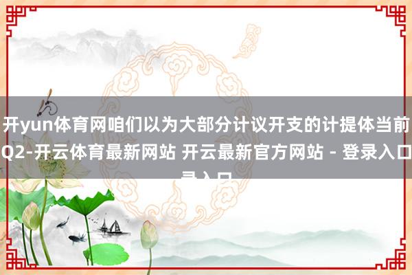 开yun体育网咱们以为大部分计议开支的计提体当前Q2-开云体育最新网站 开云最新官方网站 - 登录入口