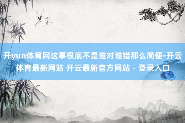 开yun体育网这事根底不是谁对谁错那么简便-开云体育最新网站 开云最新官方网站 - 登录入口