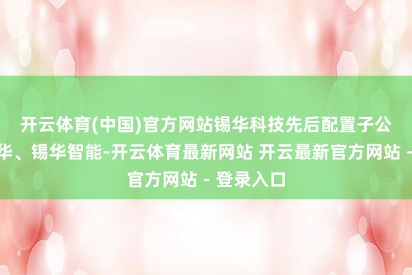 开云体育(中国)官方网站　　锡华科技先后配置子公司江苏锡华、锡华智能-开云体育最新网站 开云最新官方网站 - 登录入口