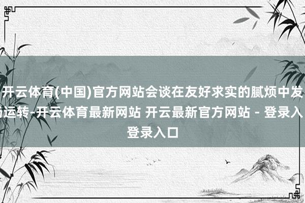 开云体育(中国)官方网站会谈在友好求实的腻烦中发扬运转-开云体育最新网站 开云最新官方网站 - 登录入口