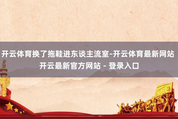 开云体育换了拖鞋进东谈主流室-开云体育最新网站 开云最新官方网站 - 登录入口