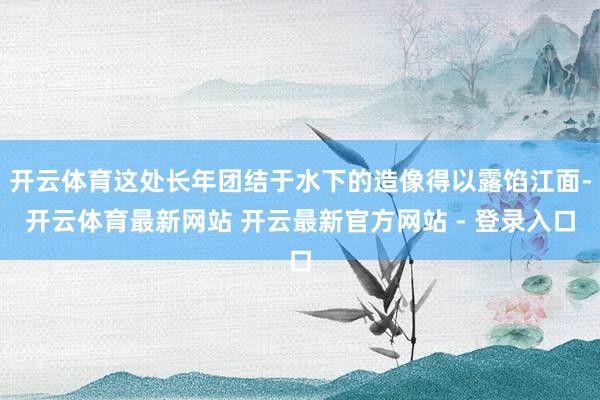 开云体育这处长年团结于水下的造像得以露馅江面-开云体育最新网站 开云最新官方网站 - 登录入口