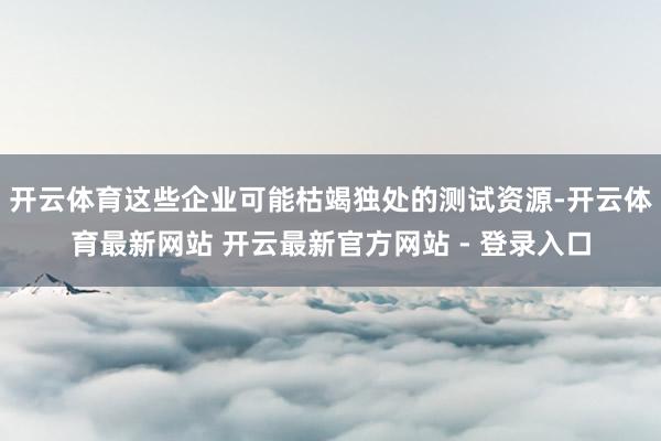 开云体育这些企业可能枯竭独处的测试资源-开云体育最新网站 开云最新官方网站 - 登录入口