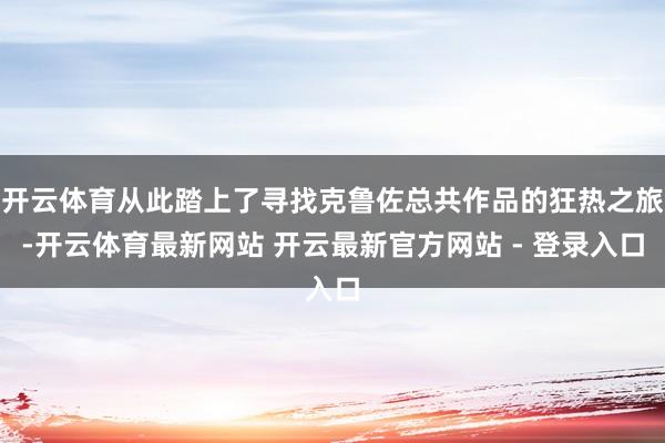 开云体育从此踏上了寻找克鲁佐总共作品的狂热之旅-开云体育最新网站 开云最新官方网站 - 登录入口