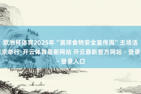 欧洲杯体育2025年“寰球食物安全宣传周”主场活动在京举行-开云体育最新网站 开云最新官方网站 - 登录入口