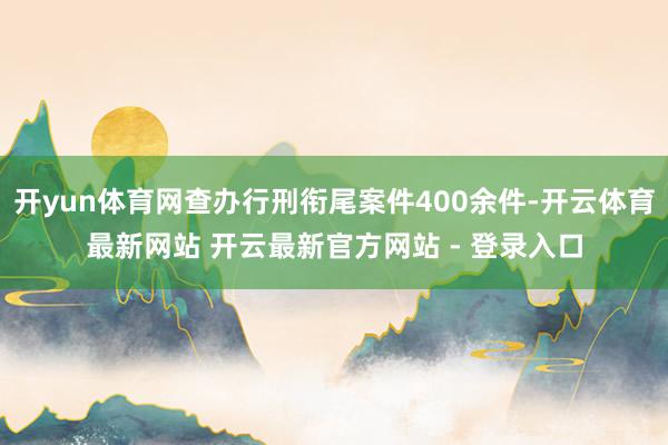 开yun体育网查办行刑衔尾案件400余件-开云体育最新网站 开云最新官方网站 - 登录入口
