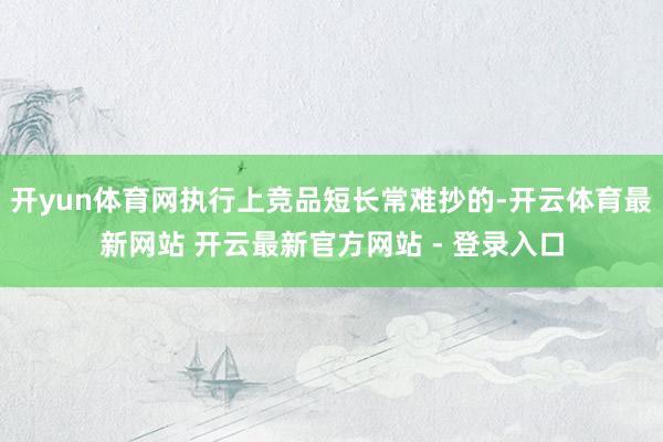 开yun体育网执行上竞品短长常难抄的-开云体育最新网站 开云最新官方网站 - 登录入口