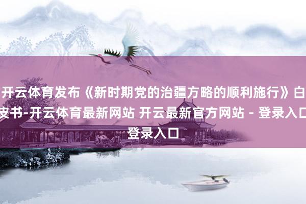 开云体育发布《新时期党的治疆方略的顺利施行》白皮书-开云体育最新网站 开云最新官方网站 - 登录入口