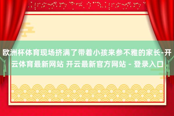 欧洲杯体育现场挤满了带着小孩来参不雅的家长-开云体育最新网站 开云最新官方网站 - 登录入口