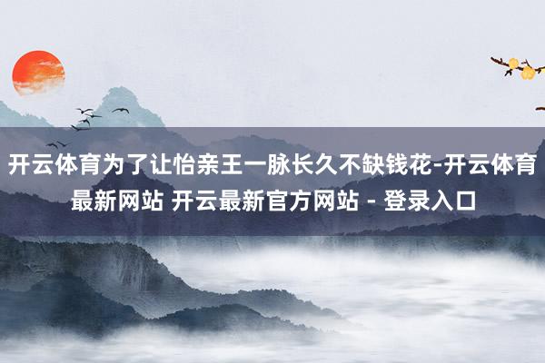 开云体育为了让怡亲王一脉长久不缺钱花-开云体育最新网站 开云最新官方网站 - 登录入口