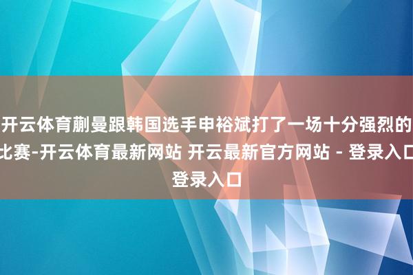 开云体育蒯曼跟韩国选手申裕斌打了一场十分强烈的比赛-开云体育最新网站 开云最新官方网站 - 登录入口