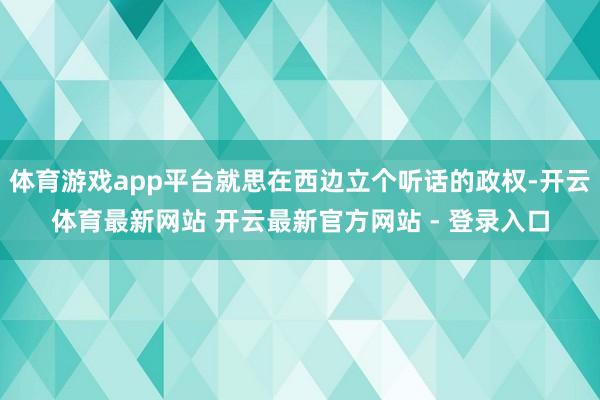 体育游戏app平台就思在西边立个听话的政权-开云体育最新网站 开云最新官方网站 - 登录入口