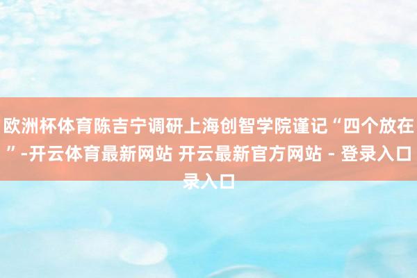 欧洲杯体育陈吉宁调研上海创智学院谨记“四个放在”-开云体育最新网站 开云最新官方网站 - 登录入口