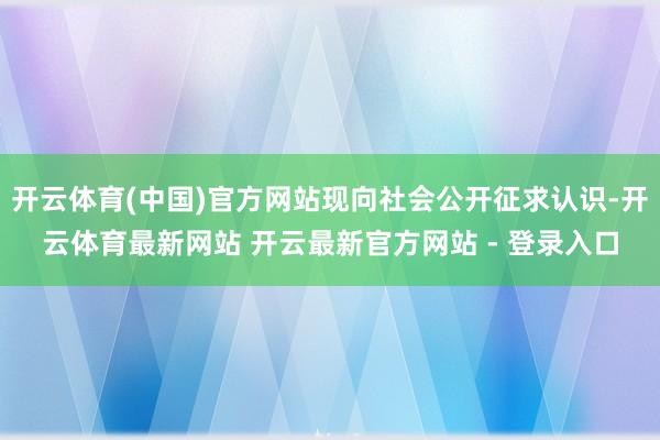 开云体育(中国)官方网站现向社会公开征求认识-开云体育最新网站 开云最新官方网站 - 登录入口