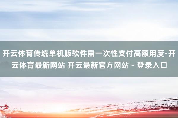 开云体育传统单机版软件需一次性支付高额用度-开云体育最新网站 开云最新官方网站 - 登录入口