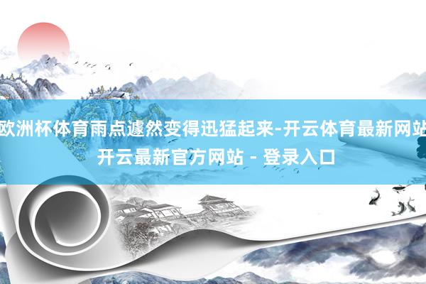 欧洲杯体育雨点遽然变得迅猛起来-开云体育最新网站 开云最新官方网站 - 登录入口