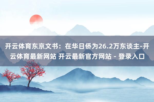 开云体育东京文书：在华日侨为26.2万东谈主-开云体育最新网站 开云最新官方网站 - 登录入口