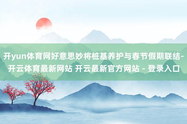 开yun体育网好意思妙将桩基养护与春节假期联结-开云体育最新网站 开云最新官方网站 - 登录入口